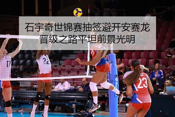 石宇奇世锦赛抽签避开安赛龙 晋级之路平坦前景光明